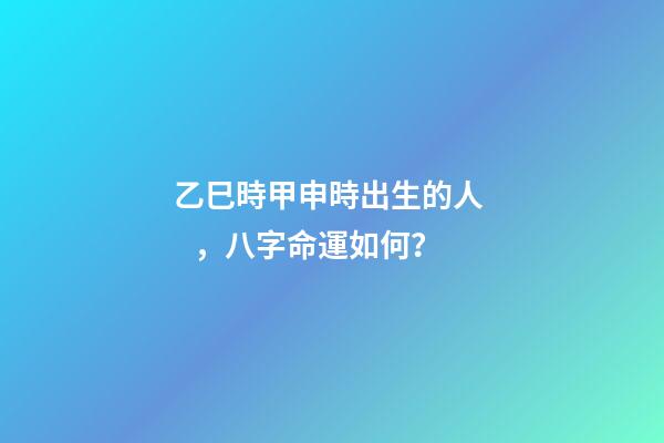 乙巳時甲申時出生的人，八字命運如何？